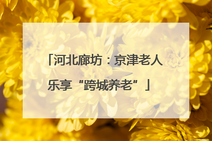 河北廊坊：京津老人乐享“跨城养老”