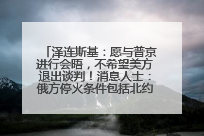 泽连斯基：愿与普京进行会晤，不希望美方退出谈判！消息人士：俄方停火条件包括北约“书面”保证不东扩