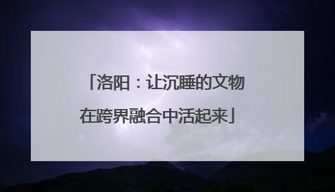 洛阳：让沉睡的文物在跨界融合中活起来