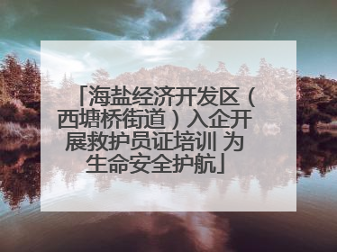 海盐经济开发区（西塘桥街道）入企开展救护员证培训 为生命安全护航
