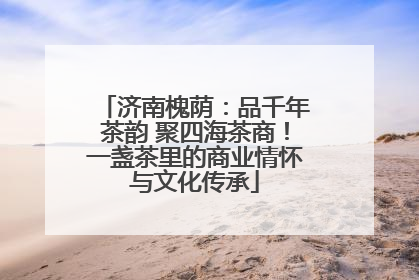 济南槐荫：品千年茶韵 聚四海茶商！一盏茶里的商业情怀与文化传承