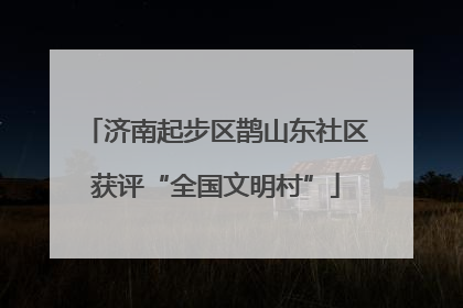 济南起步区鹊山东社区获评“全国文明村”
