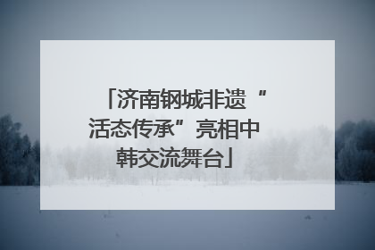 济南钢城非遗“活态传承”亮相中韩交流舞台