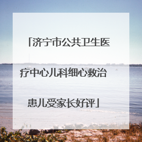 济宁市公共卫生医疗中心儿科细心救治患儿受家长好评