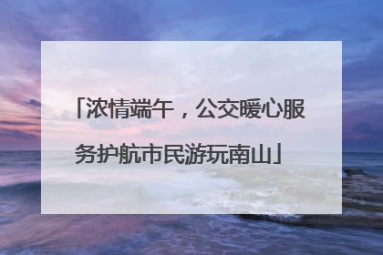 浓情端午，公交暖心服务护航市民游玩南山