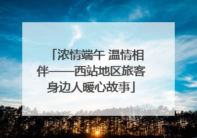 浓情端午 温情相伴——西站地区旅客身边人暖心故事