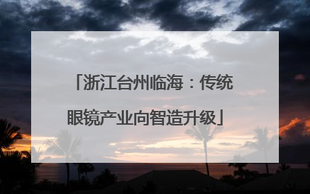 浙江台州临海：传统眼镜产业向智造升级