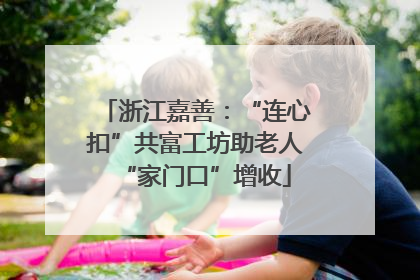 浙江嘉善：“连心扣”共富工坊助老人“家门口”增收