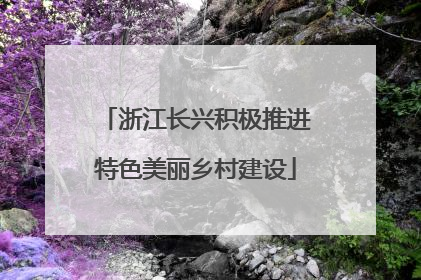 浙江长兴积极推进特色美丽乡村建设