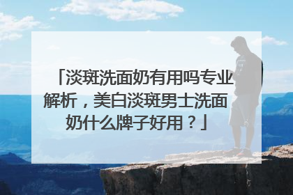 淡斑洗面奶有用吗专业解析，美白淡斑男士洗面奶什么牌子好用？