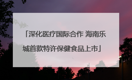深化医疗国际合作 海南乐城首款特许保健食品上市