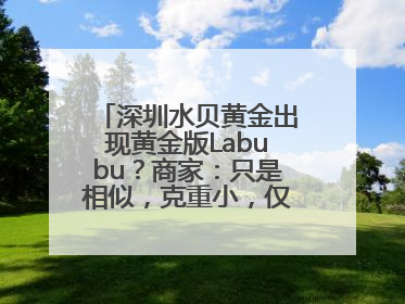 深圳水贝黄金出现黄金版Labubu？商家：只是相似，克重小，仅需几百元