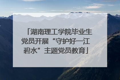 湖南理工学院毕业生党员开展“守护好一江碧水”主题党员教育