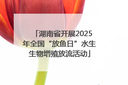 湖南省开展2025年全国“放鱼日”水生生物增殖放流活动