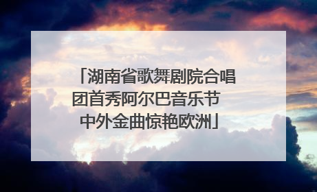 湖南省歌舞剧院合唱团首秀阿尔巴音乐节 中外金曲惊艳欧洲