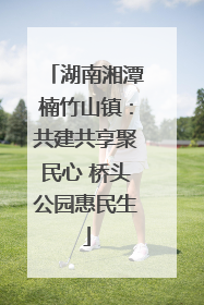 湖南湘潭楠竹山镇：共建共享聚民心 桥头公园惠民生
