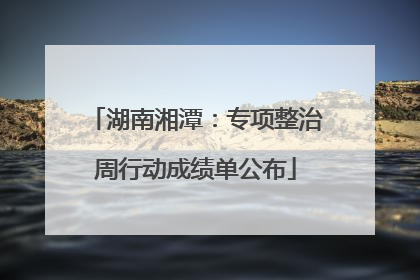 湖南湘潭：专项整治周行动成绩单公布