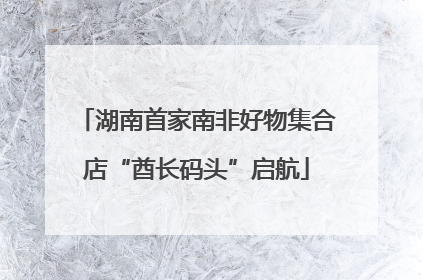 湖南首家南非好物集合店“酋长码头”启航