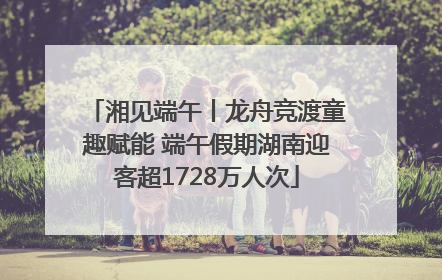 湘见端午丨龙舟竞渡童趣赋能 端午假期湖南迎客超1728万人次