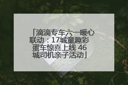 滴滴专车六一暖心联动：17城童趣彩蛋车惊喜上线 46城司机亲子活动
