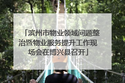 滨州市物业领域问题整治暨物业服务提升工作现场会在博兴县召开