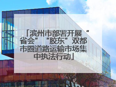 滨州市部署开展“省会”“胶东”双都市圈道路运输市场集中执法行动