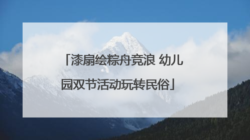 漆扇绘粽舟竞浪 幼儿园双节活动玩转民俗