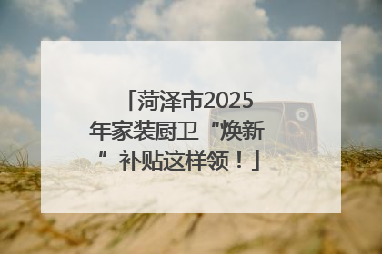 菏泽市2025年家装厨卫“焕新”补贴这样领！