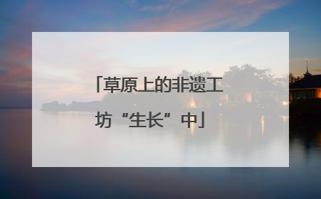 草原上的非遗工坊“生长”中