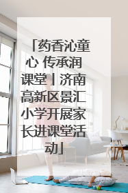 药香沁童心 传承润课堂丨济南高新区景汇小学开展家长进课堂活动