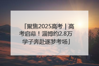 聚焦2025高考｜高考启幕！淄博约2.8万学子奔赴逐梦考场