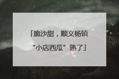 脆沙甜，顺义杨镇“小店西瓜”熟了