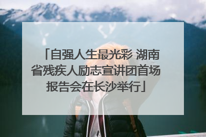 自强人生最光彩 湖南省残疾人励志宣讲团首场报告会在长沙举行