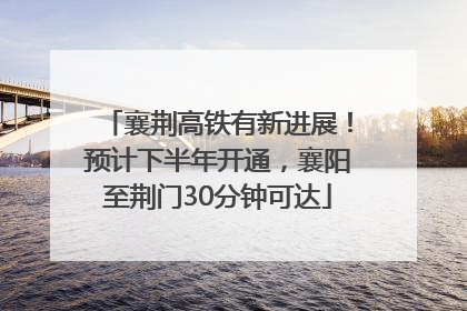襄荆高铁有新进展！预计下半年开通，襄阳至荆门30分钟可达