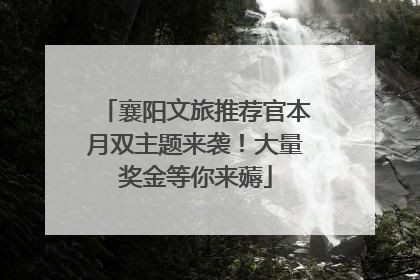 襄阳文旅推荐官本月双主题来袭！大量奖金等你来薅