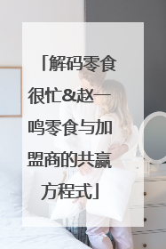 解码零食很忙&赵一鸣零食与加盟商的共赢方程式