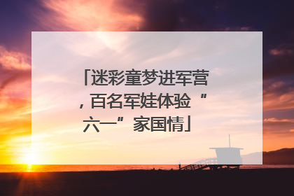 迷彩童梦进军营，百名军娃体验“六一”家国情