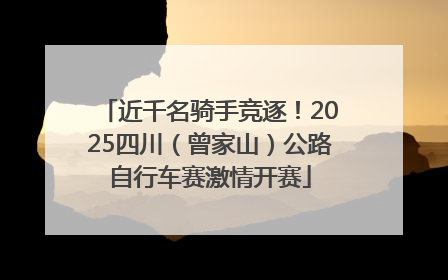近千名骑手竞逐！2025四川（曾家山）公路自行车赛激情开赛