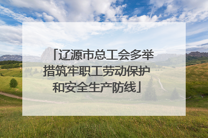 辽源市总工会多举措筑牢职工劳动保护和安全生产防线