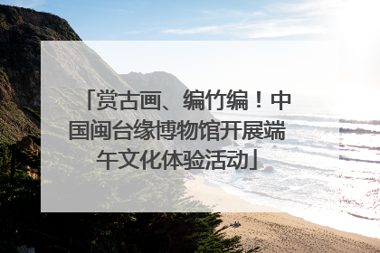 赏古画、编竹编！中国闽台缘博物馆开展端午文化体验活动