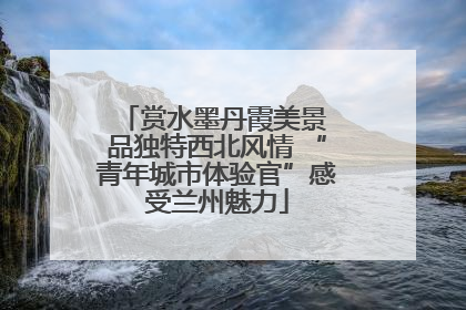 赏水墨丹霞美景 品独特西北风情 “青年城市体验官”感受兰州魅力