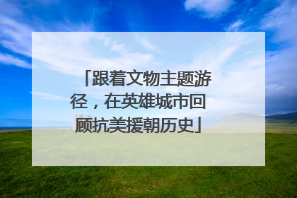 跟着文物主题游径，在英雄城市回顾抗美援朝历史