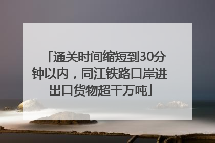 通关时间缩短到30分钟以内，同江铁路口岸进出口货物超千万吨