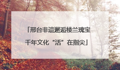 邢台非遗邂逅楼兰瑰宝 千年文化“活”在指尖