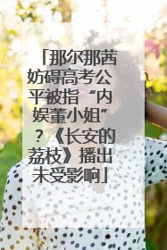 那尔那茜妨碍高考公平被指“内娱董小姐”？《长安的荔枝》播出未受影响