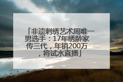 非遗刺绣艺术周唯一男选手：17年绣龄家传三代，年销200万，将试水直播