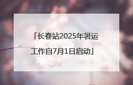 长春站2025年暑运工作自7月1日启动