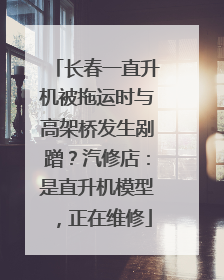 长春一直升机被拖运时与高架桥发生剐蹭？汽修店：是直升机模型，正在维修