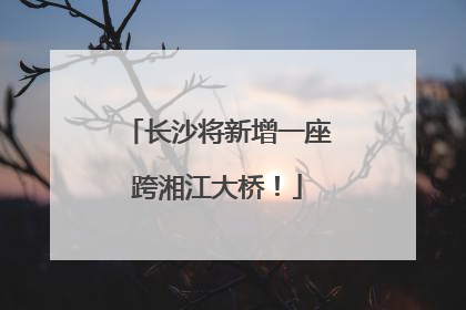 长沙将新增一座跨湘江大桥！