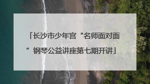 长沙市少年宫“名师面对面”钢琴公益讲座第七期开讲